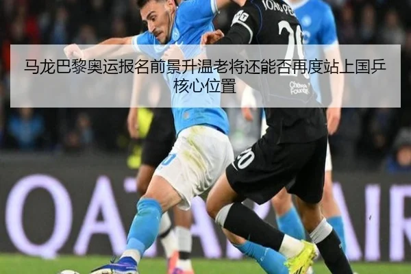 马龙巴黎奥运报名前景升温老将还能否再度站上国乒核心位置
